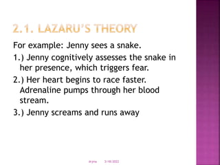 For example: Jenny sees a snake.
1.) Jenny cognitively assesses the snake in
her presence, which triggers fear.
2.) Her heart begins to race faster.
Adrenaline pumps through her blood
stream.
3.) Jenny screams and runs away
3/18/2022
drjma
 
