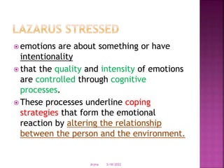  emotions are about something or have
intentionality
 that the quality and intensity of emotions
are controlled through cognitive
processes.
 These processes underline coping
strategies that form the emotional
reaction by altering the relationship
between the person and the environment.
3/18/2022
drjma
 
