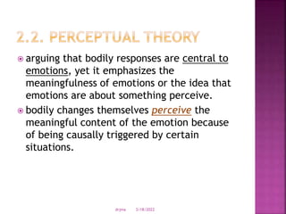  arguing that bodily responses are central to
emotions, yet it emphasizes the
meaningfulness of emotions or the idea that
emotions are about something perceive.
 bodily changes themselves perceive the
meaningful content of the emotion because
of being causally triggered by certain
situations.
3/18/2022
drjma
 