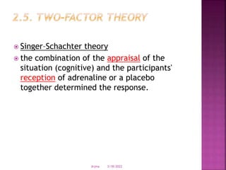  Singer–Schachter theory
 the combination of the appraisal of the
situation (cognitive) and the participants'
reception of adrenaline or a placebo
together determined the response.
3/18/2022
drjma
 