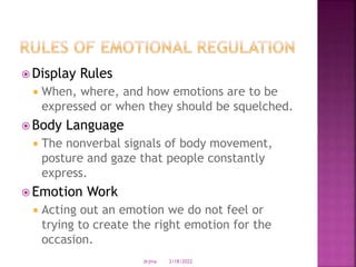  Display Rules
 When, where, and how emotions are to be
expressed or when they should be squelched.
 Body Language
 The nonverbal signals of body movement,
posture and gaze that people constantly
express.
 Emotion Work
 Acting out an emotion we do not feel or
trying to create the right emotion for the
occasion.
3/18/2022
drjma
 