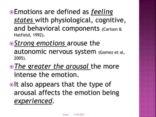 Emotions are defined as feeling
states with physiological, cognitive,
and behavioral components (Carlson &
Hatfield, 1992).
Strong emotions arouse the
autonomic nervous system (Gomez et al,
2005).
The greater the arousal the more
intense the emotion.
It also appears that the type of
arousal affects the emotion being
experienced.
3/18/2022
drjma
 