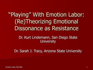 “ Playing” With Emotion Labor: (Re)Theorizing Emotional Dissonance as Resistance Dr. Kurt Lindemann, San Diego State University Dr. Sarah J. Tracy, Arizona State University 