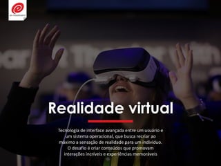 Realidade virtual
Tecnologia de interface avançada entre um usuário e
um sistema operacional, que busca recriar ao
máximo a sensação de realidade para um indivíduo.
O desafio é criar conteúdos que promovam
interações incríveis e experiências memoráveis
 