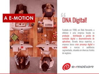 A E-MOTION
“DNA Digital!
Fundada em 1998, em Belo Horizonte, a
eMotion é uma empresa focada na
produção , distribuição e gestão de
conteúdo digital e desenvolvimento de
aplicativos. Através dessa expertise, a
empresa busca criar presença digital e
mobile a marcas e audiências
segmentadas, atuando em diversas frentes
de negócios
 