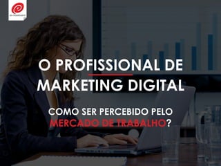 O PROFISSIONAL DE
MARKETING DIGITAL
COMO SER PERCEBIDO PELO
MERCADO DE TRABALHO?
 