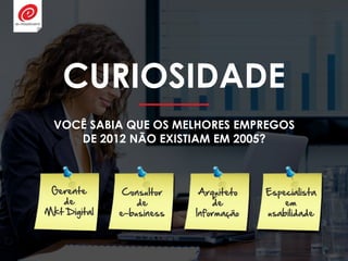 CURIOSIDADE
VOCÊ SABIA QUE OS MELHORES EMPREGOS
DE 2012 NÃO EXISTIAM EM 2005?
Arquiteto
de
Informação
Especialista
em
usabilidade
Consultor
de
e-business
Gerente
de
Mkt Digital
 