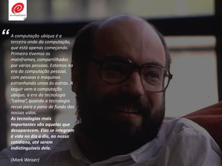 A computação ubíqua é a
terceira onda da computação,
que está apenas começando.
Primeiro tivemos os
mainframes, compartilhados
por várias pessoas. Estamos na
era da computação pessoal,
com pessoas e máquinas
estranhando umas às outras. A
seguir vem a computação
ubíqua, a era da tecnologia
“calma”, quando a tecnologia
recua para o pano de fundo das
nossas vidas.
As tecnologias mais
importantes são aquelas que
desaparecem. Elas se integram
à vida no dia a dia, ao nosso
cotidiano, até serem
indistinguíveis dele.
(Mark Weiser)
“
 