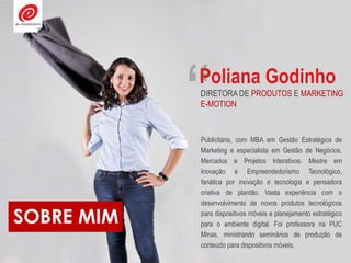 SOBRE MIM
“
Publicitária, com MBA em Gestão Estratégica de
Marketing e especialista em Gestão de Negócios,
Mercados e Projetos Interativos. Mestre em
Inovação e Empreendedorismo Tecnológico,
fanática por inovação e tecnologia e pensadora
criativa de plantão. Vasta experiência com o
desenvolvimento de novos produtos tecnológicos
para dispositivos móveis e planejamento estratégico
para o ambiente digital. Foi professora na PUC
Minas, ministrando seminários de produção de
conteúdo para dispositivos móveis.
Poliana Godinho
DIRETORA DE PRODUTOS E MARKETING
E-MOTION
 