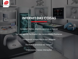 INTERNET DAS COISAS
Conectar dados, objetos, pessoas e marcas
Ser um agente facilitador das necessidades humanas
Enriquecer a experiência das pessoas
Facilitar o processo de compra
Impulsionar novas interações
 