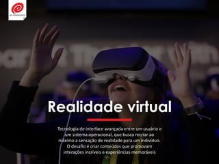 Realidade virtual
Tecnologia de interface avançada entre um usuário e
um sistema operacional, que busca recriar ao
máximo a sensação de realidade para um indivíduo.
O desafio é criar conteúdos que promovam
interações incríveis e experiências memoráveis
 