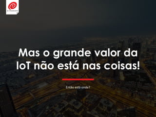 Mas o grande valor da
IoT não está nas coisas!
Então está onde?
 
