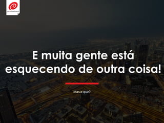E muita gente está
esquecendo de outra coisa!
Mas o que?
 