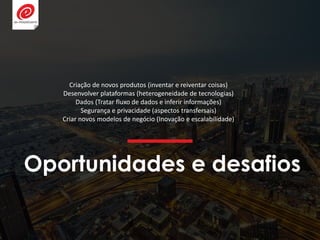 Oportunidades e desafios
Criação de novos produtos (inventar e reiventar coisas)
Desenvolver plataformas (heterogeneidade de tecnologias)
Dados (Tratar fluxo de dados e inferir informações)
Segurança e privacidade (aspectos transfersais)
Criar novos modelos de negócio (Inovação e escalabilidade)
 