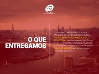 Fundada em 1998, em Belo Horizonte, a
eMotion é uma empresa especializada no
DESENVOLVIMENTO DE NEGÓCIOS DE
TECNOLOGIA. Trabalhamos para transformar
ideias em produtos ou soluções inovadoras,
que utilizam da nossa estrutura e das nossas
LINHAS DE NEGÓCIO para serem criados,
lançados e acelerados.
O QUE
ENTREGAMOS
 