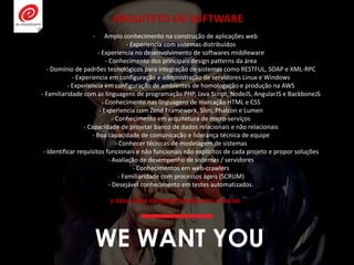 WE WANT YOU
- Amplo conhecimento na construção de aplicações web
- Experiencia com sistemas distribuídos
- Experiencia no desenvolvimento de softwares middleware
- Conhecimento dos principais design patterns da área
- Domínio de padrões tecnológicos para integração de sistemas como RESTFUL, SOAP e XML-RPC
- Experiencia em configuração e administração de servidores Linux e Windows
- Experiencia em configuração de ambientes de homologação e produção na AWS
- Familiaridade com as linguagens de programação PHP, Java Script, NodeJS, AngularJS e BackboneJS
- Conhecimento nas linguagens de marcação HTML e CSS
- Experiencia com Zend Framework, Slim, Phalcon e Lumen
- Conhecimento em arquitetura de micro-serviços
- Capacidade de projetar banco de dados relacionais e não relacionais
- Boa capacidade de comunicação e liderança técnica de equipe
- Conhecer técnicas de modelagem de sistemas
- Identificar requisitos funcionais e não funcionais não explícitos de cada projeto e propor soluções
- Avaliação de desempenho de sistemas / servidores
- Conhecimentos em web-crawlers
- Familiaridade com processos ágeis (SCRUM)
- Desejável conhecimento em testes automatizados.
E-MAIL PARA RH@EMOTIONDIGITAL.COM.BR
ARQUITETO DE SOFTWARE
 