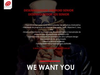 WE WANT YOU
- Experiência de 5 anos como desenvolvedor de aplicativos Android/Ios
- Habilidade de programar em diversas linguagens: Swift, Objective C, Java,
J2EE
- Amplo conhecimento na arquitetura, desenvolvimento e manutenção de
produtos para as plataformas Android e iOS
- Conhecimento avançado em princípios de UX e software design
- Boa capacidade de comunicação
- Liderança técnica de equipe
- Familiaridade com processos ágeis (SCRUM)
E-MAIL PARA RH@EMOTIONDIGITAL.COM.BR
DESENVOLVEDOR ANDROID SENIOR
DESENVOLVEDOR IOS SENIOR
 