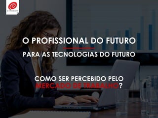 O PROFISSIONAL DO FUTURO
PARA AS TECNOLOGIAS DO FUTURO
COMO SER PERCEBIDO PELO
MERCADO DE TRABALHO?
 
