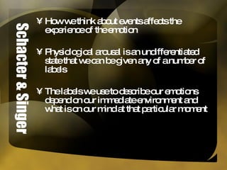 Schacter & Singer How we think about events affects the experience of the emotion Physiological arousal is an undifferentiated state that we can be given any of a number of labels The labels we use to describe our emotions depend on our immediate environment and what is on our mind at that particular moment 