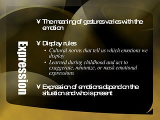 Expression The meaning of gestures varies with the emotion Display rules Cultural norms that tell us which emotions we display Learned during childhood and act to exaggerate, minimize, or mask emotional expressions Expression of emotions depend on the situation and who is present 