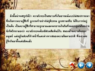 ดังนั้นน่าจะสรุปได้ว่า ความโกรธเป็นสภาวะที่เกิดอารมณ์แบบไม่สมปรารถนา
ซึ่งเกิดจากความรู้สึกที่ ถูกกระทาอย่างไม่ยุติธรรม ถูกหยามหรือ ได้รับการข่มขู่
เป็นต้น เป็นความรู้สึกที่สามารถรุกลามและจะขยายเกินขีดที่จะควบคุมได้โดยง่าย
นักจิตวิทยามองว่า ความโกรธจะต้องมีส่วนสัมพันธ์กับ สมองด้านความคิดของ
มนุษย์ แต่อยู่ในส่วนที่ทาหน้าที่แตกต่างจากสมองความคิดตามปกติ ซึ่งเราเคย
รู้จักกันมาตั้งแต่อดีตแล้ว
 