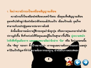 1. คิดว่าความโกรธเป็นเหมือนสัญญาณเตือน
ความโกรธก็เป็นเหมือนไฟเตือนบนหน้าปัดรถ เมื่อคุณเห็นสัญญาณเตือน
คุณจะรีบใส่ใจดูว่ามีอะไรผิดปกติในรถแล้วรีบแก้ไข เมื่อแก้ไขแล้ว คุณก็จะ
สามารถขับรถไปสู่จุดหมายปลายทางด้วยดี
ดังนั้นเมื่ออารมณ์ความรู้สึกของคุณกาลังคุกรุ่น หรือความรุนแรงภายในกาลัง
ปรากฏตัวขึ้น สิ่งที่จะช่วยให้ชีวิตคุณและผู้อื่นเป็นสุขมากขึ้นก็คือ มุ่งความสนใจ
ไปยังสิ่งที่คุณต้องการ และละวางความคิดว่าอีกฝ่าย "ผิด" หรือ คิดว่าเธอคนนั้น
เป็น "ศัตรู" ของเรา ตั้งเป้าหมายไว้ว่า เราจะดูแลความต้องการของเรา และมุ่ง
หาวิธีแก้ไขปัญหาที่ทาให้ความต้องการของทุกๆ ฝ่ายได้รับการตอบสนอง
 
