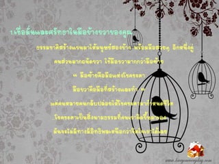1.เชื่อมั่นและศรัทธาในมือข้างขวาของคุณ
ธรรมชาติสร้างแขนมาให้มนุษย์สองข้าง พร้อมมือสวยๆ อีกหนึ่งคู่
คนส่วนมากถนัดขวา ใช้มือขวามากกว่ามือซ้าย
“ มือซ้ายคือมือแห่งโชคชะตา
มือขวาคือมือที่สร้างและทา ”
แต่คนหลายคนกลับปล่อยให้โชคชะตามากาหนดชีวิต
…โชคชะตาเป็นสิ่งนามธรรมที่คนเราคิดขึ้นมาเอง
มันจะไม่มีทางมีอิทธิพลเหนือกว่าจิตใจเราได้เลย
 