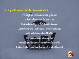 2. ปัญหามีไว้แก้ไข...หลบได้ พักได้แต่อย่าหนี
การนั่งดูปัญหาตีกันแม้มันจะไม่ถูกต้องนัก
แต่อย่างน้อยเราจะเป็นคนคุมเกม
ดีกว่าลงไปแก้ปัญหา ทั้งที่หัวใจยังอ่อนแอ.
เวลาที่เชือกพันกัน คนส่วนมาก มักจะใช้มีดตัดออก
จะมีใครสักกี่คนมานั่งแก้ด้วยมือ
ปัญหาของคนเรา จริงๆแล้วคือ
การหนีปัญหานั่นแหละ เพราะถ้าเราตั้งใจแก้มัน
มีหรือจะไม่มีทางออก แพ้บ้าง ชนะบ้าง เป็นเรื่องปกติ
 
