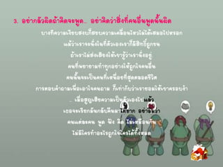3. อย่ากลัวผิดถ้าคิดจะพูด… อย่าคิดว่าสิ่งที่คนอื่นพูดนั้นผิด
บางทีความเงียบสงบก็สยบความเคลื่อนไหวไม่ได้เสมอไปหรอก
แม้ว่าเราจะนั่งในที่ตัวเองเราก็มีสิทธิ์ถูกชน
ถ้าเราไม่ส่งเสียงให้เขารู้ว่าเรานั่งอยู่.
คนที่พยายามทาทุกอย่างให้ถูกใจคนอื่น
คนนั้นจะเป็นคนที่เหนื่อยที่สุดตลอดชีวิต
การตอบคาถามเพื่อเอาใจคนถาม ก็เท่ากับว่าเรายอมให้เขาครอบงา
.. เมื่อสูญเสียความเป็นตัวเองไปแล้ว
เธอจะเรียกมันกลับคืนมาได้ยาก อย่าลืมว่า
คนแต่ละคน พูด ฟัง คิด ไม่เหมือนกัน
ไม่มีใครทาอะไรถูกใจใครได้ทั้งหมด
 