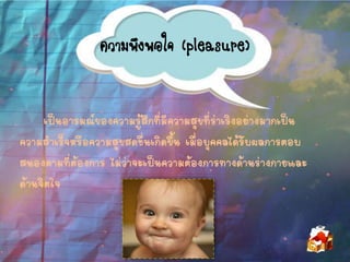 ความพึงพอใจ (pleasure)
เป็นอารมณ์ของความรู้สึกที่มีความสุขที่ร่าเริงอย่างมากเป็น
ความสาเร็จหรือความสุขสดชื่นเกิดขึ้น เมื่อบุคคลได้รับผลการตอบ
สนองตามที่ต้องการ ไม่ว่าจะเป็นความต้องการทางด้านร่างกายและ
ด้านจิตใจ
 