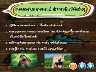 การตอบสนองทางอารมณ์ ประกอบด้วยปัจจัยต่างๆ
1. ปฏิกิริยาทางอารมณ์ เช่น การวิ่งหนีจากสิ่งที่เรากลัว
2. การตอบสนองทางระบบประสาทอิสระ เช่น หัวใจเต้นแรงขึ้นและเหงื่อออก
บริเวณฝ่ามือเมื่อตกใจกลัว
3. พฤติกรรมที่แสดงออกมา เช่น การยิ้ม หน้านิ่วคิ้วขมวด
4. ความรู้สึก เช่น ความโกรธ ความปีติ ความเศร้าโศก
 