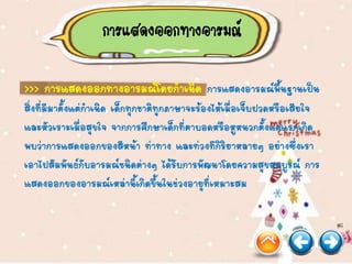 การแสดงออกทางอารมณ์
>>> การแสดงออกทางอารมณ์โดยกาเนิด การแสดงอารมณ์พื้นฐานเป็น
สิ่งที่มีมาตั้งแต่กาเนิด เด็กทุกชาติทุกภาษาจะร้องไห้เมื่อเจ็บปวดหรือเสียใจ
และหัวเราะเมื่อสุขใจ จากการศึกษาเด็กที่ตาบอดหรือหูหนวกตั้งแต่แรกเกิด
พบว่าการแสดงออกของสีหน้า ท่าทาง และท่วงทีกิริยาหลายๆ อย่างซึ่งเรา
เอาไปสัมพันธ์กับอารมณ์ชนิดต่างๆ ได้รับการพัฒนาโดยความสุขสมบูรณ์ การ
แสดงออกของอารมณ์เหล่านี้เกิดขึ้นในช่วงอายุที่เหมาะสม
 