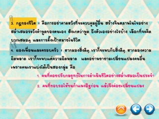 3. กฎของชีวิต : คือการอย่าคาดหวังที่จะควบคุมผู้อื่น สร้างจินตภาพในใจอย่าง
สม่าเสมอระวังคาพูดของตนเอง สังเกตว่าพูด ถึงตัวเองอย่างไรบ้าง เลือกที่จะคิด
บวกเสมอๆ และการตั้งเป้าหมายในชีวิต
4. ผองเพื่อนและครอบครัว : หากมองสิ่งดีๆ เราก็จะพบกับสิ่งดีๆ หากมองความ
ผิดพลาด เราก็จะพบแต่ความผิดพลาด และอย่าพยายามเปลี่ยนแปลงคนอื่น
เพราะคนเราแบ่งได้เป็นสองกลุ่ม คือ
1. คนที่คอยปรับกลยุทธ์ในการดาเนินชีวิตอย่างสม่าเสมอเป็นประจา
2. คนที่ชอบรอให้ชนกาแพงอิฐก่อน แล้วจึงค่อยเปลี่ยนแปลง
 