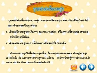 1. ทุกคนสนใจเรื่องของความสุข และอยากมีความสุข เพราะโลกปัจจุบันทาให้
คนเครียดและเป็นทุกข์มาก
2. เมื่อคนมีความสุขจะเกิดการ transformation หรือการเปลี่ยนแปลงตนเอง
อย่างถึงรากถึงโคน
3. เมื่อคนมีความสุขจะทาให้เกิดความสัมพันธ์ที่ดีกับคนอื่น
เรื่องของความสุขจึงเริ่มต้นจากจุดเล็กๆ ที่ความสุขของคนแต่ละคน เชื่อมสู่ความสุข
ของคนใกล้ๆ ตัว และขยายวงความสุขออกไปเรื่อยๆ จนน่าจะนาไปสู่การเปลี่ยนแปลงเชิง
องค์กร สถาบัน สังคม และเปลี่ยนแปลงโลกได้
 