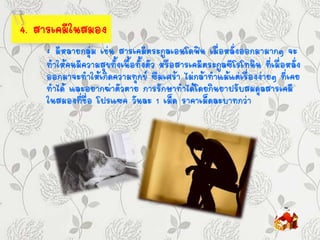 4. สารเคมีในสมอง
: มีหลายกลุ่ม เช่น สารเคมีตระกูลเอนโดฟิน เมื่อหลั่งออกมามากๆ จะ
ทาให้คนมีความสุขทั้งเนื้อทั้งตัว หรือสารเคมีตระกูลซีโรโทนิน ที่เมื่อหลั่ง
ออกมาจะทาให้เกิดความทุกข์ ซึมเศร้า ไม่กล้าทาแม้แต่เรื่องง่ายๆ ที่เคย
ทาได้ และอยากฆ่าตัวตาย การรักษาทาได้โดยกินยาปรับสมดุลสารเคมี
ในสมองที่ชื่อ โปรแซค วันละ 1 เม็ด ราคาเม็ดละบาทกว่า
 