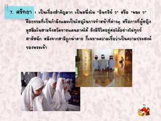 7. ศรัทธา : เป็นเรื่องสาคัญมาก เป็นหนึ่งใน "อินทรีย์ 5" หรือ "พละ 5"
คือธรรมที่เป็นกาลังและเป็นใหญ่ในการทาหน้าที่ต่างๆ หรือการที่ผู้หญิง
มุสลิมในสามจังหวัดชายแดนภาคใต้ ยังมีชีวิตอยู่ต่อได้อย่างไม่ทุกข์
สาหัสนัก หลังจากสามีถูกฆ่าตาย ก็เพราะความเชื่อว่าเป็นความประสงค์
ของพระเจ้า
 
