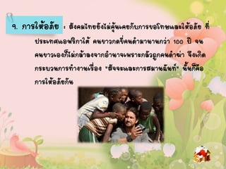 9. การให้อภัย : สังคมไทยยังไม่คุ้นเคยกับการขอโทษและให้อภัย ที่
ประเทศแอฟริกาใต้ คนขาวกดขี่คนดามานานกว่า 100 ปี จน
คนขาวเองก็ไม่กล้าลงจากอานาจเพราะกลัวถูกคนดาฆ่า จึงเกิด
กระบวนการทางานเรื่อง "สัจจะและการสมานฉันท์" นั้นก็คือ
การให้อภัยกัน
 