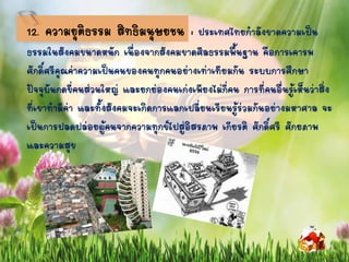 12. ความยุติธรรม สิทธิมนุษยชน : ประเทศไทยกาลังขาดความเป็น
ธรรมในสังคมขนาดหนัก เนื่องจากสังคมขาดศีลธรรมพื้นฐาน คือการเคารพ
ศักดิ์ศรีคุณค่าความเป็นคนของคนทุกคนอย่างเท่าเทียมกัน ระบบการศึกษา
ปัจจุบันกดขี่คนส่วนใหญ่ และยกย่องคนเก่งเพียงไม่กี่คน การที่คนอื่นรู้เห็นว่าสิ่ง
ที่เขาทามีค่า และทั้งสังคมจะเกิดการแลกเปลี่ยนเรียนรู้ร่วมกันอย่างมหาศาล จะ
เป็นการปลดปล่อยผู้คนจากความทุกข์ไปสู่อิสรภาพ เกียรติ ศักดิ์ศรี ศักยภาพ
และความสุข
 