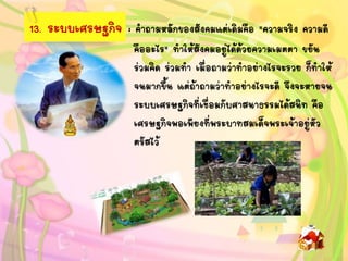 13. ระบบเศรษฐกิจ : คาถามหลักของสังคมแต่เดิมคือ "ความจริง ความดี
คืออะไร" ทาให้สังคมอยู่ได้ด้วยความเมตตา ขยัน
ร่วมคิด ร่วมทา เมื่อถามว่าทาอย่างไรจะรวย ก็ทาให้
จนมากขึ้น แต่ถ้าถามว่าทาอย่างไรจะดี จึงจะหายจน
ระบบเศรษฐกิจที่เชื่อมกับศาสนาธรรมได้สนิท คือ
เศรษฐกิจพอเพียงที่พระบาทสมเด็จพระเจ้าอยู่หัว
ตรัสไว้
 