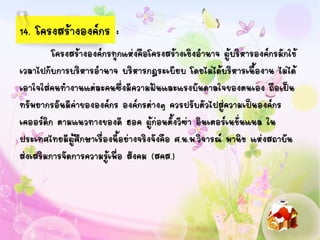 14. โครงสร้างองค์กร :
โครงสร้างองค์กรทุกแห่งคือโครงสร้างเชิงอานาจ ผู้บริหารองค์กรมักใช้
เวลาไปกับการบริหารอานาจ บริหารกฎระเบียบ โดยไม่ได้บริหารเนื้องาน ไม่ได้
เอาใจใส่คนทางานแต่ละคนซึ่งมีความฝันและแรงบันดาลใจของตนเอง ถือเป็น
ทรัพยากรอันมีค่าขององค์กร องค์กรต่างๆ ควรปรับตัวไปสู่ความเป็นองค์กร
เคออร์ดิก ตามแนวทางของดี ฮอค ผู้ก่อนตั้งวีซ่า อินเตอร์เนชั่นแนล ใน
ประเทศไทยมีผู้ศึกษาเรื่องนี้อย่างจริงจังคือ ศ.น.พ.วิจารณ์ พานิช แห่งสถาบัน
ส่งเสริมการจัดการความรู้เพื่อ สังคม (สคส.)
 