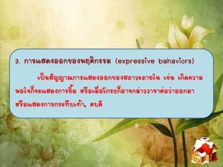 3. การแสดงออกของพฤติกรรม (expressive bahaviors)
เป็นสัญญาณการแสดงออกของสภาวะภายใน เช่น เกิดความ
พอใจก็จะแสดงการยิ้ม หรือเมื่อโกรธก็อาจกล่าววาจาต่อว่าออกมา
หรือแสดงการกระทืบเท้า, ตบตี
 