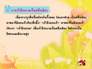 17. การเข้าถึงความเป็นหนึ่งเดียว :
เนื่องจากทุกสิ่งเชื่อมโยงกันทั้งหมด ไม่แยกส่วน เป็นหนึ่งเดียว
ศาสนาที่มีพระเจ้าเรียกสิ่งนี้ว่า "เข้าถึงพระเจ้า" ศาสนาที่ไม่มีพระเจ้า
เรียกว่า "เข้าถึงธรรม" เมื่อเข้าถึงความเป็นหนึ่งเดียว จิตใจจะเป็น
อิสระและมีความสุข
 