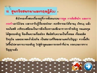 18. สุนทรียสนทนาและทฤษฎีตัวU :
หัวใจของทั้งสองเรื่องอยู่ที่การห้อยแขวนการพูด การตัดสินใจ และการ
กระทาเอาไว้ก่อน เวลาเรารับรู้เรื่องอะไรมา ควรพิจารณาให้นานๆ เงียบๆ แล้ว
จะเกิดสติ เปรียบเสมือนเป็นการดึงเรื่องราวลงลึกมาทางขาซ้ายตัวยู จนแตะจุด
ใต้สุดของตัวยู คือเห็นความเชื่อมโยง สัมผัสกับความเป็นทั้งหมด เชื่อมอดีต
ปัจจุบัน และอนาคตเข้าด้วยกัน เป็นสภาวะที่จิตลงมาแตะกับปัญญา จากนั้นจึง
ไต่ขึ้นไปตามขาขวาของตัวยู ไปสู่คาพูดและการกระทาที่ผ่าน กระบวนการทาง
ปัญญาแล้ว
 