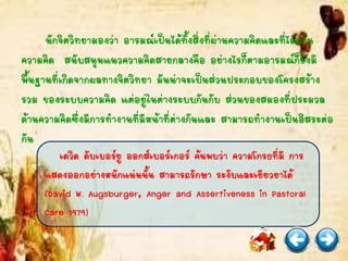 นักจิตวิทยามองว่า อารมณ์เป็นได้ทั้งสิ่งที่ผ่านความคิดและที่ไม่ผ่าน
ความคิด สนับสนุนแนวความคิดสายกลางคือ อย่างไรก็ตามอารมณ์ก็ยังมี
พื้นฐานที่เกิดจากผลทางจิตวิทยา มันน่าจะเป็นส่วนประกอบของโครงสร้าง
รวม ของระบบความคิด แต่อยู่ในต่างระบบกันกับ ส่วนของสมองที่ประมวล
ด้านความคิดซึ่งมีการทางานที่มีหน้าที่ต่างกันและ สามารถทางานเป็นอิสระต่อ
กัน
เดวิด ดับเบอร์ยู ออกส์เบอร์เกอร์ ค้นพบว่า ความโกรธที่มี การ
แสดงออกอย่างหนักแน่นนั้น สามารถรักษา ระงับและเยียวยาได้
(David W. Augsburger, Anger and Assertiveness in Pastoral
Care 1979)
 