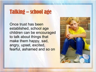 Talking – school age Once trust has been established, school age children can be encouraged to talk about things that make them happy, sad, angry, upset, excited, fearful, ashamed and so on 