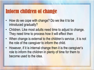 Inform children of change How do we cope with change? Do we like it to be introduced gradually? Children. Like most adults need time to adjust to change. They need time to process how it will effect then When change is external to the children’s service , it is not the role of the caregiver to inform the child. However, if it is internal change then it is the caregiver’s role to inform the children in plenty of time for them to become used to the idea. 