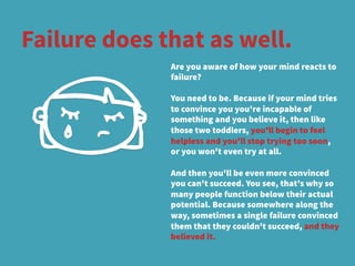 Failure does that as well.
Are you aware of how your mind reacts to
failure? 
You need to be. Because if your mind tries
to convince you you're incapable of
something and you believe it, then like
those two toddlers, you'll begin to feel
helpless and you'll stop trying too soon,
or you won't even try at all. 
And then you'll be even more convinced
you can't succeed. You see, that's why so
many people function below their actual
potential. Because somewhere along the
way, sometimes a single failure convinced
them that they couldn't succeed, and they
believed it.
 