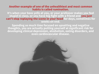 Another example of one of the unhealthiest and most common
habits is called rumination. 
It's when your boss yells at you, or your professor makes you feel
stupid in class, or you have big fight with a friend and you just
can't stop replaying the scene in your head for days, sometimes for
weeks on end. 
Spending so much time focused on upsetting and negative
thoughts, you are actually putting yourself at significant risk for
developing clinical depression, alcoholism, eating disorders, and
even cardiovascular disease.
 