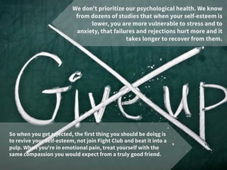 We don't prioritize our psychological health. We know
from dozens of studies that when your self-esteem is
lower, you are more vulnerable to stress and to
anxiety, that failures and rejections hurt more and it
takes longer to recover from them. 
So when you get rejected, the first thing you should be doing is
to revive your self-esteem, not join Fight Club and beat it into a
pulp. When you're in emotional pain, treat yourself with the
same compassion you would expect from a truly good friend. 
 