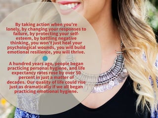 By taking action when you're
lonely, by changing your responses to
failure, by protecting your self-
esteem, by battling negative
thinking, you won't just heal your
psychological wounds, you will build
emotional resilience, you will thrive. 
A hundred years ago, people began
practicing personal hygiene, and life
expectancy rates rose by over 50
percent in just a matter of
decades. Our quality of life could rise
just as dramatically if we all began
practicing emotional hygiene.
 